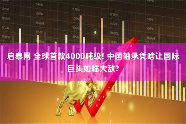 启泰网 全球首款4000吨级! 中国轴承凭啥让国际巨头如临大敌?