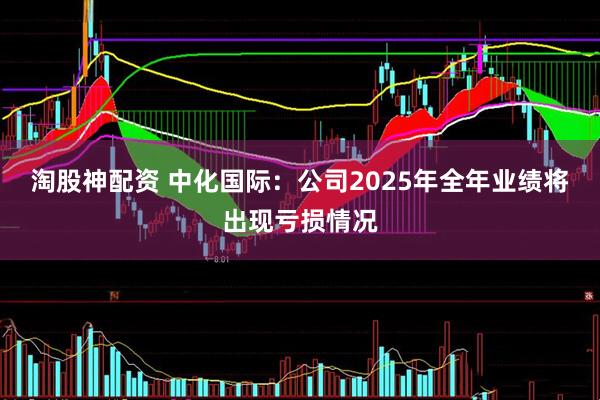 淘股神配资 中化国际：公司2025年全年业绩将出现亏损情况