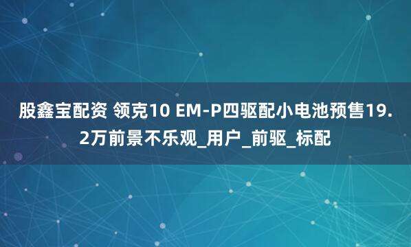 股鑫宝配资 领克10 EM-P四驱配小电池预售19.2万前景不乐观_用户_前驱_标配