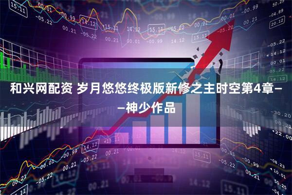 和兴网配资 岁月悠悠终极版新修之主时空第4章——神少作品