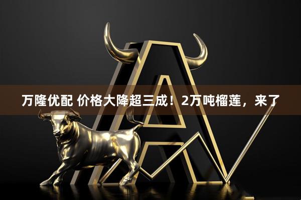 万隆优配 价格大降超三成！2万吨榴莲，来了