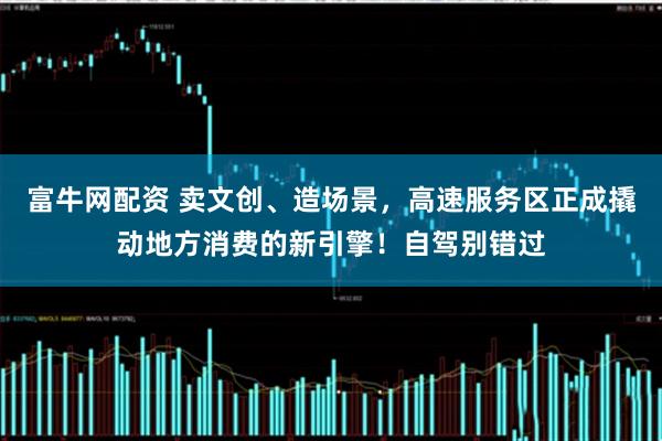 富牛网配资 卖文创、造场景，高速服务区正成撬动地方消费的新引擎！自驾别错过