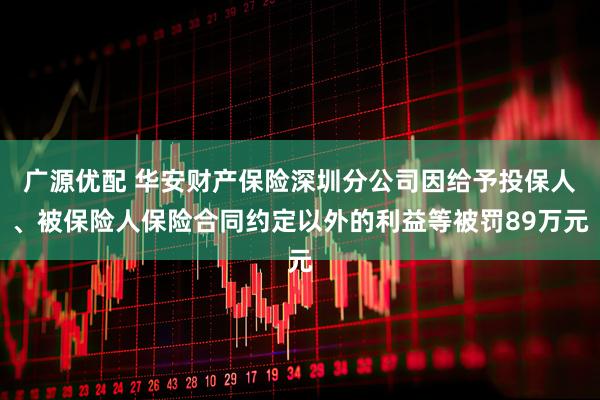广源优配 华安财产保险深圳分公司因给予投保人、被保险人保险合同约定以外的利益等被罚89万元